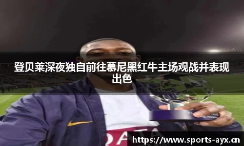 登贝莱深夜独自前往慕尼黑红牛主场观战并表现出色