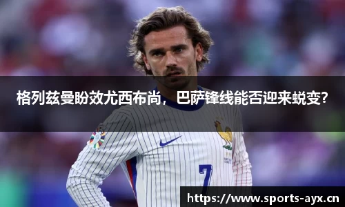 格列兹曼盼效尤西布尚，巴萨锋线能否迎来蜕变？