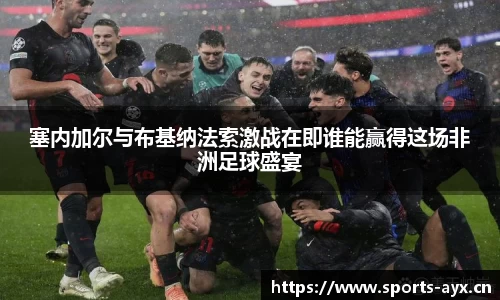 塞内加尔与布基纳法索激战在即谁能赢得这场非洲足球盛宴