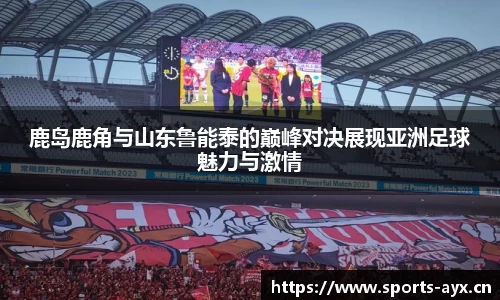 鹿岛鹿角与山东鲁能泰的巅峰对决展现亚洲足球魅力与激情